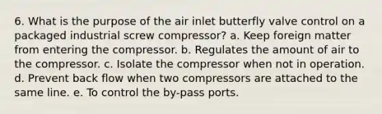 6. What is the purpose of the air inlet butterfly valve control on a packaged industrial screw compressor? a. Keep foreign matter from entering the compressor. b. Regulates the amount of air to the compressor. c. Isolate the compressor when not in operation. d. Prevent back flow when two compressors are attached to the same line. e. To control the by-pass ports.