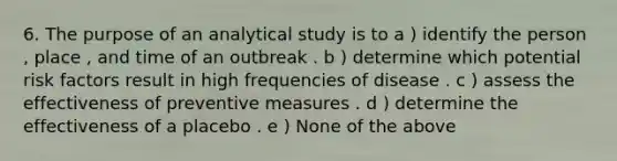 6. The purpose of an analytical study is to a ) identify the person , place , and time of an outbreak . b ) determine which potential risk factors result in high frequencies of disease . c ) assess the effectiveness of preventive measures . d ) determine the effectiveness of a placebo . e ) None of the above