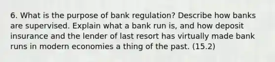 6. What is the purpose of bank regulation? Describe how banks are supervised. Explain what a bank run is, and how deposit insurance and the lender of last resort has virtually made bank runs in modern economies a thing of the past. (15.2)