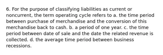 6. For the purpose of classifying liabilities as current or noncurrent, the term operating cycle refers to a. the time period between purchase of merchandise and the conversion of this merchandise back to cash. b. a period of one year. c. the time period between date of sale and the date the related revenue is collected. d. the average time period between business recessions.