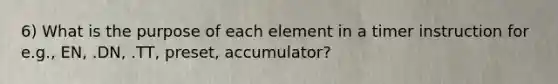 6) What is the purpose of each element in a timer instruction for e.g., EN, .DN, .TT, preset, accumulator?