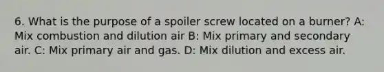 6. What is the purpose of a spoiler screw located on a burner? A: Mix combustion and dilution air B: Mix primary and secondary air. C: Mix primary air and gas. D: Mix dilution and excess air.