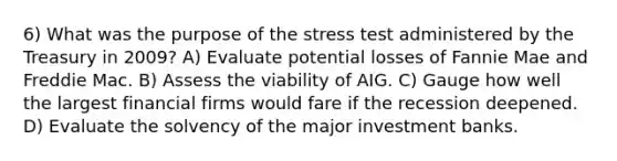 6) What was the purpose of the stress test administered by the Treasury in 2009? A) Evaluate potential losses of Fannie Mae and Freddie Mac. B) Assess the viability of AIG. C) Gauge how well the largest financial firms would fare if the recession deepened. D) Evaluate the solvency of the major investment banks.