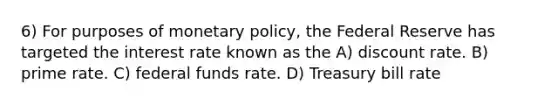 6) For purposes of monetary policy, the Federal Reserve has targeted the interest rate known as the A) discount rate. B) prime rate. C) federal funds rate. D) Treasury bill rate