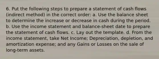 6. Put the following steps to prepare a statement of cash flows (indirect method) in the correct order: a. Use the balance sheet to determine the increase or decrease in cash during the period. b. Use the income statement and balance-sheet date to prepare the statement of cash flows. c. Lay out the template. d. From the income statement, take Net Income; Depreciation, depletion, and amortization expense; and any Gains or Losses on the sale of long-term assets.