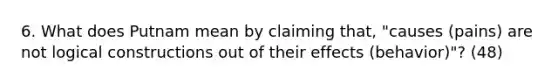 6. What does Putnam mean by claiming that, "causes (pains) are not logical constructions out of their effects (behavior)"? (48)