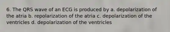 6. The QRS wave of an ECG is produced by a. depolarization of the atria b. repolarization of the atria c. depolarization of the ventricles d. depolarization of the ventricles