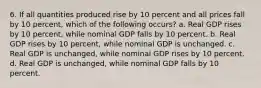 6. If all quantities produced rise by 10 percent and all prices fall by 10 percent, which of the following occurs? a. Real GDP rises by 10 percent, while nominal GDP falls by 10 percent. b. Real GDP rises by 10 percent, while nominal GDP is unchanged. c. Real GDP is unchanged, while nominal GDP rises by 10 percent. d. Real GDP is unchanged, while nominal GDP falls by 10 percent.