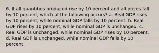 6. If all quantities produced rise by 10 percent and all prices fall by 10 percent, which of the following occurs? a. Real GDP rises by 10 percent, while nominal GDP falls by 10 percent. b. Real GDP rises by 10 percent, while nominal GDP is unchanged. c. Real GDP is unchanged, while nominal GDP rises by 10 percent. d. Real GDP is unchanged, while nominal GDP falls by 10 percent.