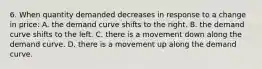 6. When quantity demanded decreases in response to a change in price: A. the demand curve shifts to the right. B. the demand curve shifts to the left. C. there is a movement down along the demand curve. D. there is a movement up along the demand curve.