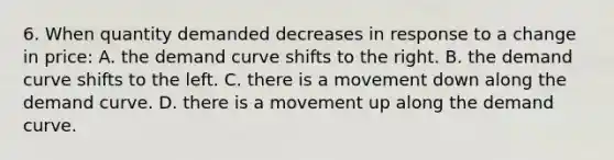 6. When quantity demanded decreases in response to a change in price: A. the demand curve shifts to the right. B. the demand curve shifts to the left. C. there is a movement down along the demand curve. D. there is a movement up along the demand curve.