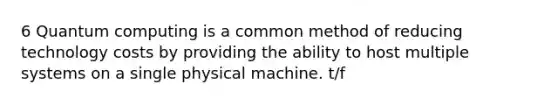 6 Quantum computing is a common method of reducing technology costs by providing the ability to host multiple systems on a single physical machine. t/f