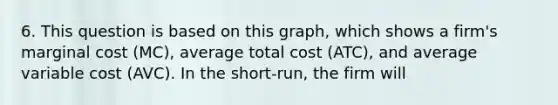 6. This question is based on this graph, which shows a firm's marginal cost (MC), average total cost (ATC), and average variable cost (AVC). In the short-run, the firm will