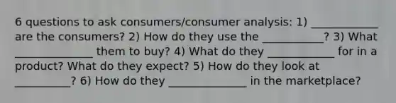 6 questions to ask consumers/consumer analysis: 1) ____________ are the consumers? 2) How do they use the ___________? 3) What ______________ them to buy? 4) What do they ____________ for in a product? What do they expect? 5) How do they look at __________? 6) How do they ______________ in the marketplace?