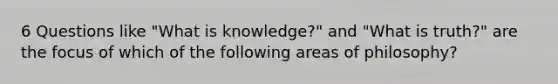 6 Questions like "What is knowledge?" and "What is truth?" are the focus of which of the following areas of philosophy?