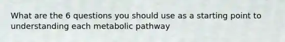 What are the 6 questions you should use as a starting point to understanding each metabolic pathway