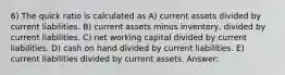 6) The quick ratio is calculated as A) current assets divided by current liabilities. B) current assets minus inventory, divided by current liabilities. C) net working capital divided by current liabilities. D) cash on hand divided by current liabilities. E) current liabilities divided by current assets. Answer: