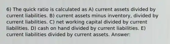 6) The quick ratio is calculated as A) current assets divided by current liabilities. B) current assets minus inventory, divided by current liabilities. C) net working capital divided by current liabilities. D) cash on hand divided by current liabilities. E) current liabilities divided by current assets. Answer: