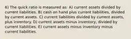 6) The quick ratio is measured as: A) current assets divided by current liabilities. B) cash on hand plus current liabilities, divided by current assets. C) current liabilities divided by current assets, plus inventory. D) current assets minus inventory, divided by current liabilities. E) current assets minus inventory minus current liabilities.