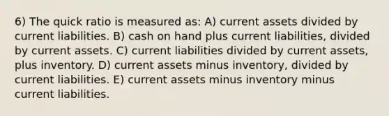 6) The quick ratio is measured as: A) current assets divided by current liabilities. B) cash on hand plus current liabilities, divided by current assets. C) current liabilities divided by current assets, plus inventory. D) current assets minus inventory, divided by current liabilities. E) current assets minus inventory minus current liabilities.