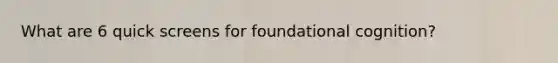 What are 6 quick screens for foundational cognition?