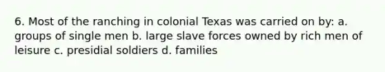 6. Most of the ranching in colonial Texas was carried on by: a. groups of single men b. large slave forces owned by rich men of leisure c. presidial soldiers d. families