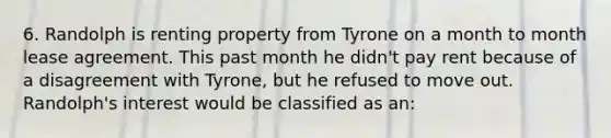 6. Randolph is renting property from Tyrone on a month to month lease agreement. This past month he didn't pay rent because of a disagreement with Tyrone, but he refused to move out. Randolph's interest would be classified as an: