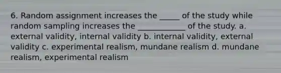 6. Random assignment increases the _____ of the study while random sampling increases the ____________ of the study. a. external validity, internal validity b. internal validity, external validity c. experimental realism, mundane realism d. mundane realism, experimental realism