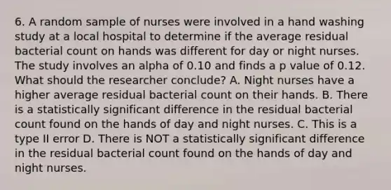 6. A random sample of nurses were involved in a hand washing study at a local hospital to determine if the average residual bacterial count on hands was different for day or night nurses. The study involves an alpha of 0.10 and finds a p value of 0.12. What should the researcher conclude? A. Night nurses have a higher average residual bacterial count on their hands. B. There is a statistically significant difference in the residual bacterial count found on the hands of day and night nurses. C. This is a type II error D. There is NOT a statistically significant difference in the residual bacterial count found on the hands of day and night nurses.