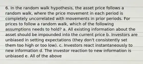 6. In the random walk hypothesis, the asset price follows a random walk, where the price movement in each period is completely uncorrelated with movements in prior periods. For prices to follow a random walk, which of the following assumptions needs to hold? a. All existing information about the asset should be impounded into the current price b. Investors are unbiased in setting expectations (they don't consistently set them too high or too low). c. Investors react instantaneously to new information d. The investor reaction to new information is unbiased e. All of the above