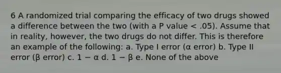 6 A randomized trial comparing the efficacy of two drugs showed a difference between the two (with a P value < .05). Assume that in reality, however, the two drugs do not differ. This is therefore an example of the following: a. Type I error (α error) b. Type II error (β error) c. 1 − α d. 1 − β e. None of the above