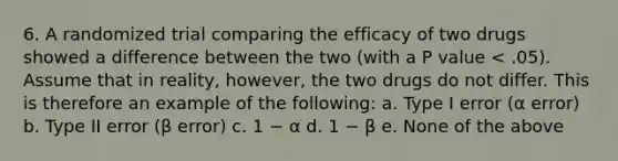 6. A randomized trial comparing the efficacy of two drugs showed a difference between the two (with a P value < .05). Assume that in reality, however, the two drugs do not differ. This is therefore an example of the following: a. Type I error (α error) b. Type II error (β error) c. 1 − α d. 1 − β e. None of the above