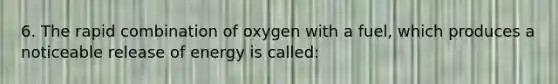 6. The rapid combination of oxygen with a fuel, which produces a noticeable release of energy is called: