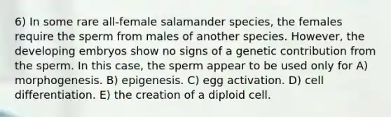 6) In some rare all-female salamander species, the females require the sperm from males of another species. However, the developing embryos show no signs of a genetic contribution from the sperm. In this case, the sperm appear to be used only for A) morphogenesis. B) epigenesis. C) egg activation. D) cell differentiation. E) the creation of a diploid cell.