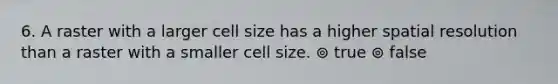 6. A raster with a larger cell size has a higher spatial resolution than a raster with a smaller cell size. ⊚ true ⊚ false