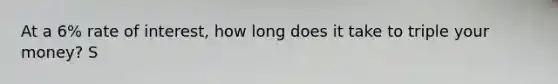 At a 6% rate of interest, how long does it take to triple your money? S