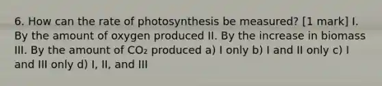 6. How can the rate of photosynthesis be measured? [1 mark] I. By the amount of oxygen produced II. By the increase in biomass III. By the amount of CO₂ produced a) I only b) I and II only c) I and III only d) I, II, and III