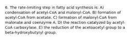 6. The rate-limiting step in fatty acid synthesis is: A) condensation of acetyl-CoA and malonyl-CoA. B) formation of acetyl-CoA from acetate. C) formation of malonyl-CoA from malonate and coenzyme A. D) the reaction catalyzed by acetyl-CoA carboxylase. E) the reduction of the acetoacetyl group to a beta-hydroxybutyryl group.