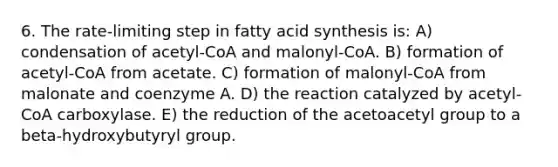 6. The rate-limiting step in fatty acid synthesis is: A) condensation of acetyl-CoA and malonyl-CoA. B) formation of acetyl-CoA from acetate. C) formation of malonyl-CoA from malonate and coenzyme A. D) the reaction catalyzed by acetyl-CoA carboxylase. E) the reduction of the acetoacetyl group to a beta-hydroxybutyryl group.