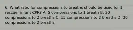 6. What ratio for compressions to breaths should be used for 1-rescuer infant CPR? A: 5 compressions to 1 breath B: 20 compressions to 2 breaths C: 15 compressions to 2 breaths D: 30 compressions to 2 breaths