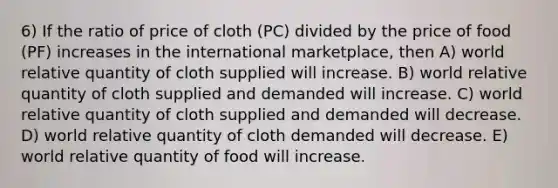 6) If the ratio of price of cloth (PC) divided by the price of food (PF) increases in the international marketplace, then A) world relative quantity of cloth supplied will increase. B) world relative quantity of cloth supplied and demanded will increase. C) world relative quantity of cloth supplied and demanded will decrease. D) world relative quantity of cloth demanded will decrease. E) world relative quantity of food will increase.