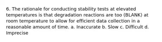 6. The rationale for conducting stability tests at elevated temperatures is that degradation reactions are too (BLANK) at room temperature to allow for efficient data collection in a reasonable amount of time. a. Inaccurate b. Slow c. Difficult d. Imprecise