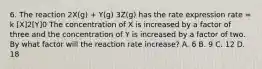 6. The reaction 2X(g) + Y(g) 3Z(g) has the rate expression rate = k [X]2[Y]0 The concentration of X is increased by a factor of three and the concentration of Y is increased by a factor of two. By what factor will the reaction rate increase? A. 6 B. 9 C. 12 D. 18