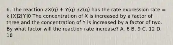 6. The reaction 2X(g) + Y(g) 3Z(g) has the rate expression rate = k [X]2[Y]0 The concentration of X is increased by a factor of three and the concentration of Y is increased by a factor of two. By what factor will the reaction rate increase? A. 6 B. 9 C. 12 D. 18