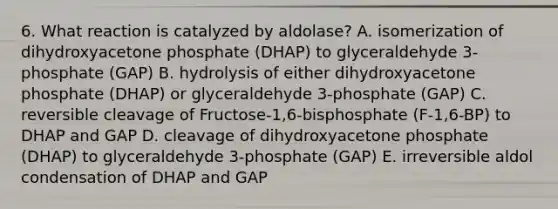 6. What reaction is catalyzed by aldolase? A. isomerization of dihydroxyacetone phosphate (DHAP) to glyceraldehyde 3-phosphate (GAP) B. hydrolysis of either dihydroxyacetone phosphate (DHAP) or glyceraldehyde 3-phosphate (GAP) C. reversible cleavage of Fructose-1,6-bisphosphate (F-1,6-BP) to DHAP and GAP D. cleavage of dihydroxyacetone phosphate (DHAP) to glyceraldehyde 3-phosphate (GAP) E. irreversible aldol condensation of DHAP and GAP