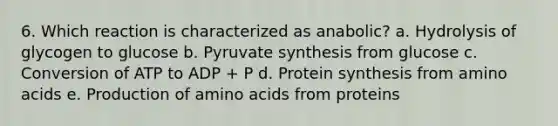 6. Which reaction is characterized as anabolic? a. Hydrolysis of glycogen to glucose b. Pyruvate synthesis from glucose c. Conversion of ATP to ADP + P d. Protein synthesis from amino acids e. Production of amino acids from proteins