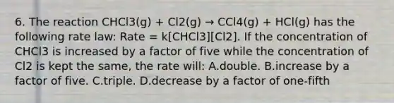 6. The reaction CHCl3(g) + Cl2(g) → CCl4(g) + HCl(g) has the following rate law: Rate = k[CHCl3][Cl2]. If the concentration of CHCl3 is increased by a factor of five while the concentration of Cl2 is kept the same, the rate will: A.double. B.increase by a factor of five. C.triple. D.decrease by a factor of one-fifth