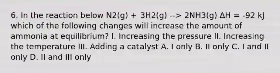 6. In the reaction below N2(g) + 3H2(g) --> 2NH3(g) ∆H = -92 kJ which of the following changes will increase the amount of ammonia at equilibrium? I. Increasing the pressure II. Increasing the temperature III. Adding a catalyst A. I only B. II only C. I and II only D. II and III only