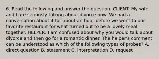 6. Read the following and answer the question. CLIENT: My wife and I are seriously talking about divorce now. We had a conversation about it for about an hour before we went to our favorite restaurant for what turned out to be a lovely meal together. HELPER: I am confused about why you would talk about divorce and then go for a romantic dinner. The helper's comment can be understood as which of the following types of probes? A. direct question B. statement C. interpretation D. request