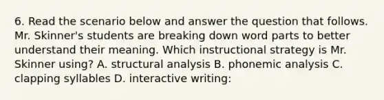 6. Read the scenario below and answer the question that follows. Mr. Skinner's students are breaking down word parts to better understand their meaning. Which instructional strategy is Mr. Skinner using? A. structural analysis B. phonemic analysis C. clapping syllables D. interactive writing: